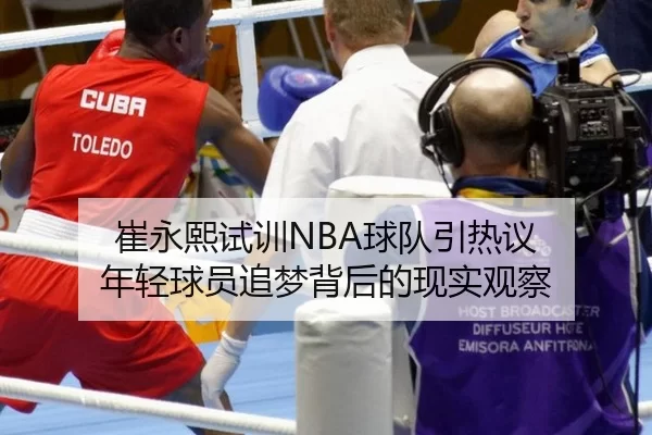 崔永熙试训NBA球队引热议 年轻球员追梦背后的现实观察