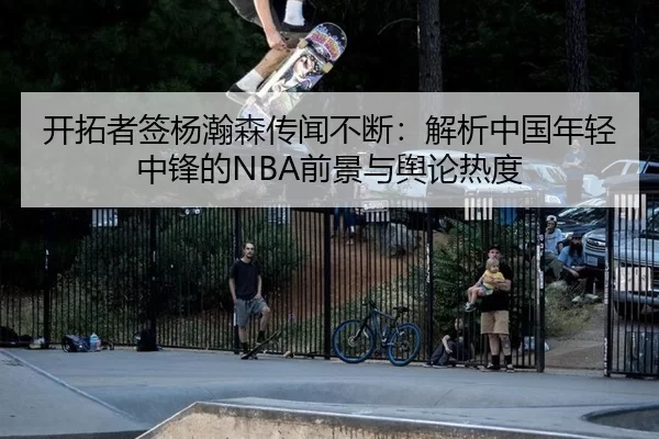 开拓者签杨瀚森传闻不断：解析中国年轻中锋的NBA前景与舆论热度